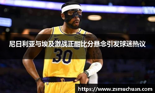 尼日利亚与埃及激战正酣比分悬念引发球迷热议