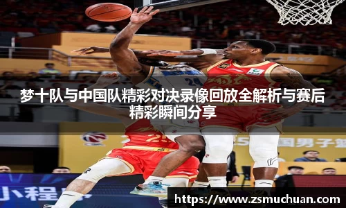 梦十队与中国队精彩对决录像回放全解析与赛后精彩瞬间分享