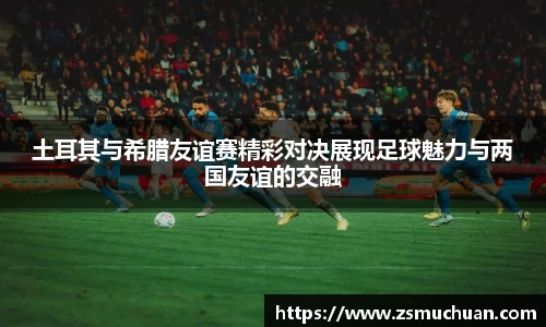 土耳其与希腊友谊赛精彩对决展现足球魅力与两国友谊的交融
